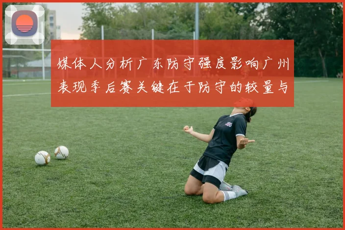 媒体人分析广东防守强度影响广州表现季后赛关键在于防守的较量与适应能力