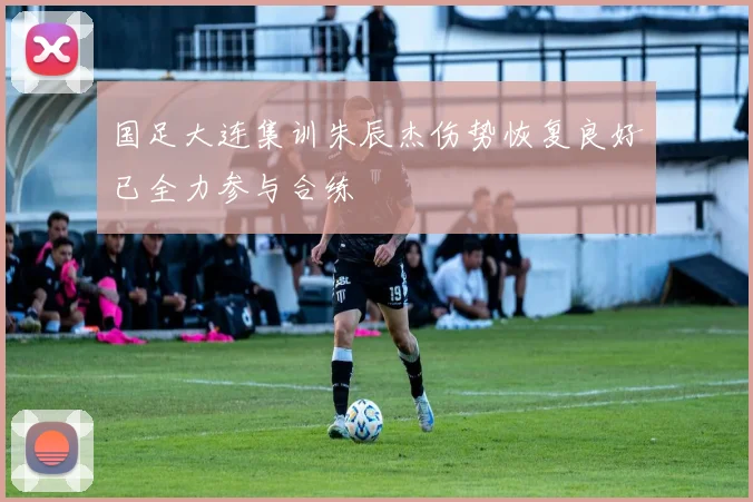 国足大连集训朱辰杰伤势恢复良好已全力参与合练