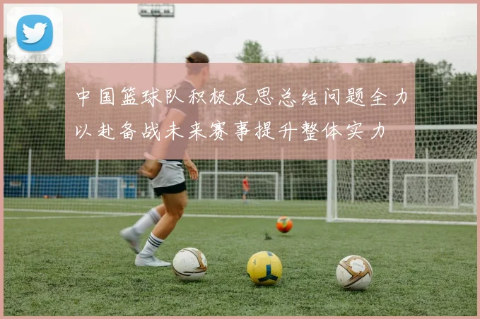 中国篮球队积极反思总结问题全力以赴备战未来赛事提升整体实力