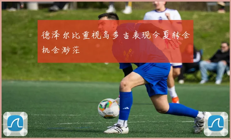 德泽尔比重视乌多吉表现今夏转会机会渺茫