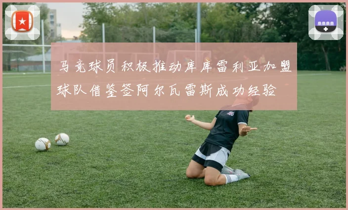 马竞球员积极推动库库雷利亚加盟球队借鉴签阿尔瓦雷斯成功经验