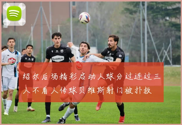 绍尔后场精彩启动人球分过连过三人不看人传球贝维斯射门被扑救