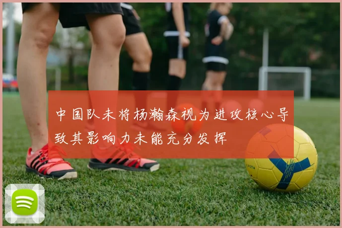 中国队未将杨瀚森视为进攻核心导致其影响力未能充分发挥