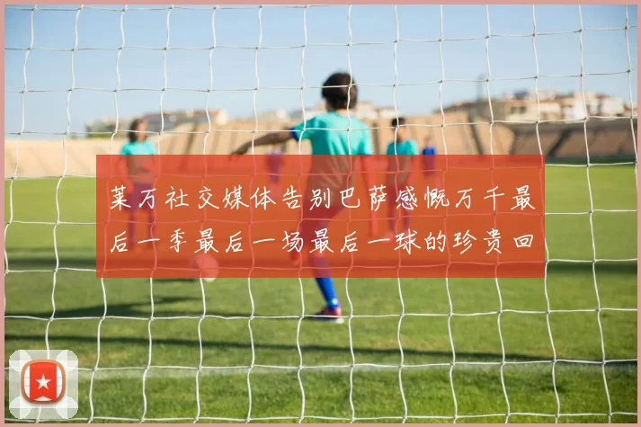 莱万社交媒体告别巴萨感慨万千最后一季最后一场最后一球的珍贵回忆
