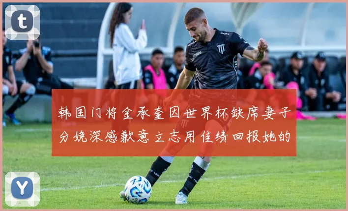 韩国门将金承奎因世界杯缺席妻子分娩深感歉意立志用佳绩回报她的支持