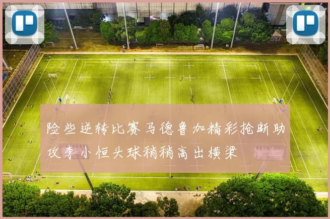 险些逆转比赛马德鲁加精彩抢断助攻李小恒头球稍稍高出横梁
