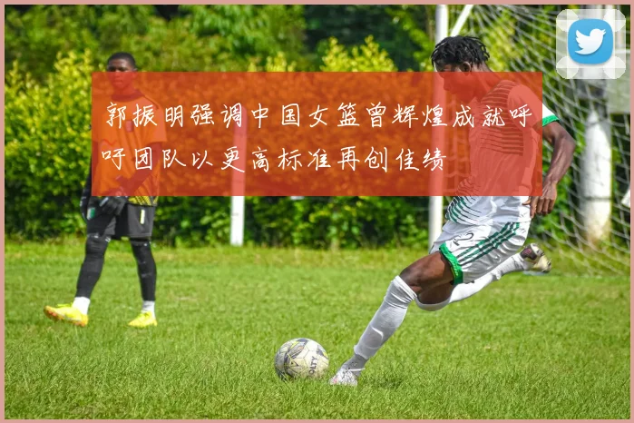 郭振明强调中国女篮曾辉煌成就呼吁团队以更高标准再创佳绩
