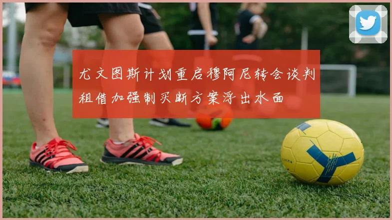 尤文图斯计划重启穆阿尼转会谈判租借加强制买断方案浮出水面