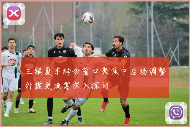 三镇夏季转会窗口聚焦中后场调整外援更换需深入探讨