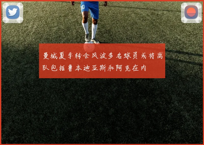 曼城夏季转会风波多名球员或将离队包括鲁本迪亚斯和阿克在内