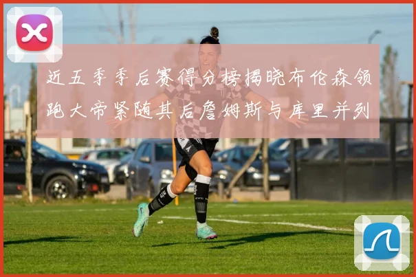 近五季季后赛得分榜揭晓布伦森领跑大帝紧随其后詹姆斯与库里并列第四
