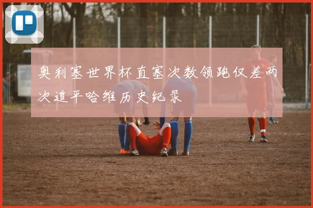 奥利塞世界杯直塞次数领跑仅差两次追平哈维历史纪录