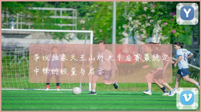 争议抽象天王山对决季后赛最稳定中锋的较量与启示