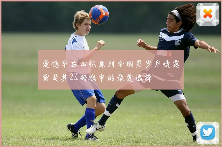 爱德华兹回忆康利全明星岁月透露曾是其2K游戏中的最爱选择