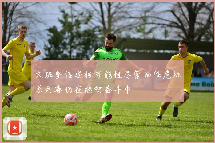 文班坚信逆转可能性尽管面临危机系列赛仍在继续奋斗中