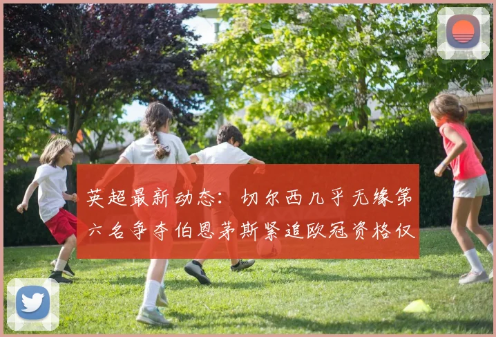 英超最新动态：切尔西几乎无缘第六名争夺伯恩茅斯紧追欧冠资格仅差三分