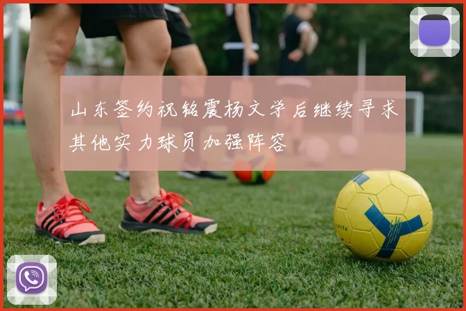 山东签约祝铭震杨文学后继续寻求其他实力球员加强阵容