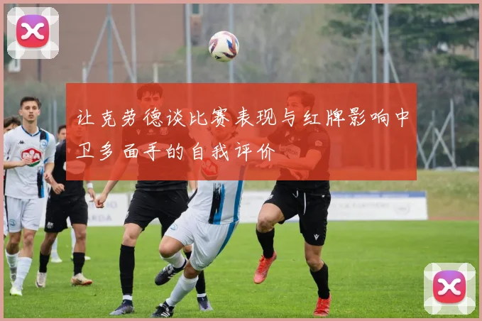让克劳德谈比赛表现与红牌影响中卫多面手的自我评价