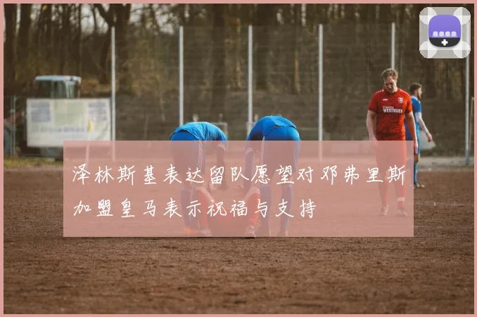 泽林斯基表达留队愿望对邓弗里斯加盟皇马表示祝福与支持