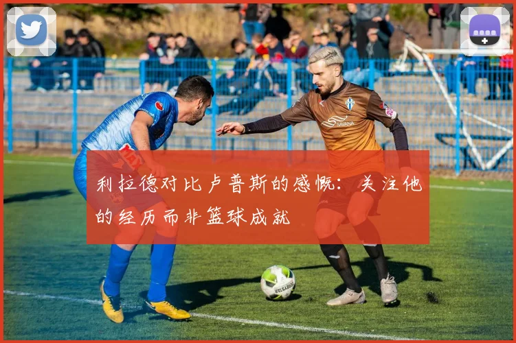 利拉德对比卢普斯的感慨：关注他的经历而非篮球成就