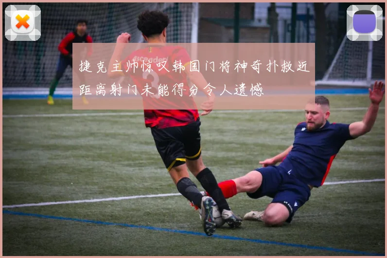 捷克主帅惊叹韩国门将神奇扑救近距离射门未能得分令人遗憾