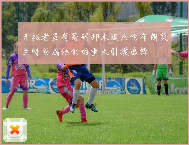 开拓者虽有筹码却未追杰伦布朗莫兰特或成他们的重大引援选择