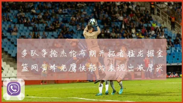 多队争抢杰伦布朗开拓者猛龙掘金篮网黄蜂老鹰快船均表现出浓厚兴趣