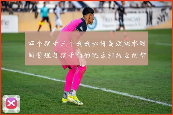 四个孩子三个妈妈如何高效端水时间管理与孩子们的玩乐相结合的智慧分享