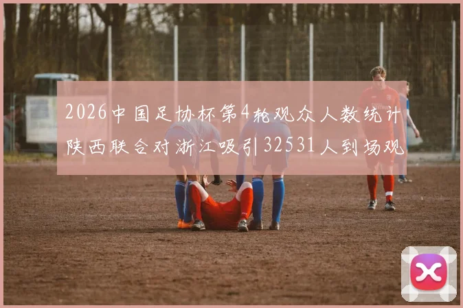 2026中国足协杯第4轮观众人数统计陕西联合对浙江吸引32531人到场观看