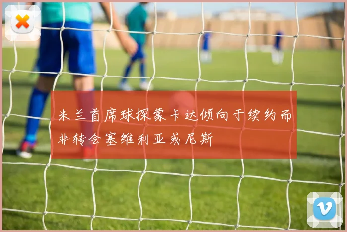 米兰首席球探蒙卡达倾向于续约而非转会塞维利亚或尼斯