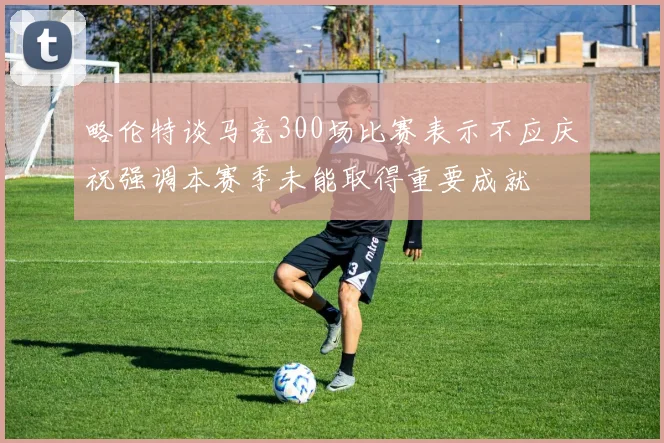 略伦特谈马竞300场比赛表示不应庆祝强调本赛季未能取得重要成就