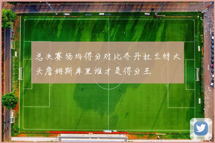 总决赛场均得分对比乔丹杜兰特大头詹姆斯库里谁才是得分王