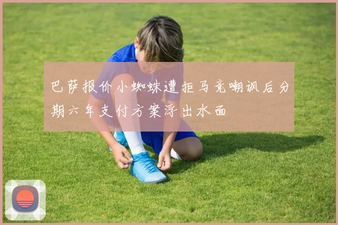 巴萨报价小蜘蛛遭拒马竞嘲讽后分期六年支付方案浮出水面