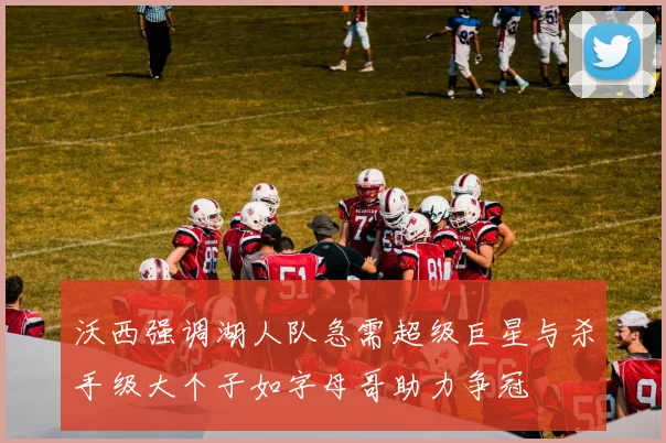 沃西强调湖人队急需超级巨星与杀手级大个子如字母哥助力争冠