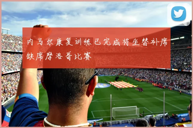 内马尔康复训练已完成将坐替补席缺席摩洛哥比赛