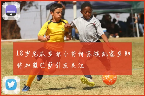 18岁厄瓜多尔小将何苏埃凯塞多即将加盟巴萨引发关注